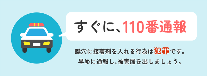 すぐに１１０番に電話をして警察にきてもらいましょう。 鍵穴に接着剤を入れる行為は「器物損壊罪」です。なので、被害届を出す必要があります。