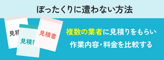 ぼったくり業者は料金設定が曖昧だったり、依頼をしていない作業を追加する傾向があります。 こういったぼったくりに遭わない方法は、見積りを依頼する業者を１社だけではなく２～３社にすることです。