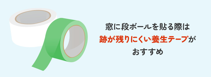 窓ガラスに段ボールを貼る際は、養生テープがおすすめです。 粘着力の強いガムテープの場合、窓枠などの塗装が剥がす際に落ちてしまったり、粘着部分が残ってしまう可能性があります。