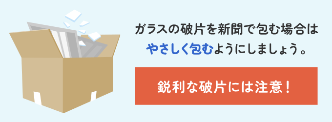 段ボールにそのままいれてしまうと隙間からガラスの細かな破片が落ちてしまうため、割れたガラスは新聞紙に包んで段ボールに入れましょう。