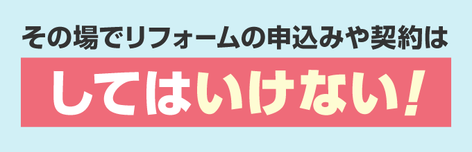 その場でリフォームの申し込みや契約をするのはやめましょう！