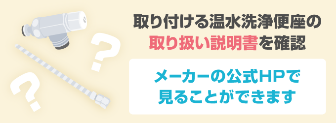 取り付ける温水洗浄便座の取り扱い説明書に書かれている「取り付け手順・取り付け型」を確認しておきましょう。